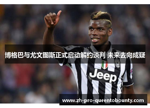 博格巴与尤文图斯正式启动解约谈判 未来去向成疑