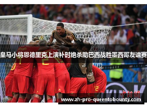 皇马小将恩德里克上演补时绝杀助巴西战胜墨西哥友谊赛