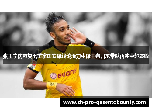 张玉宁伤愈复出重掌国安锋线统治力中锋王者归来带队再冲中超巅峰 张玉宁伤愈复出重掌国安锋线统治力中锋王者归来带队再冲中超巅峰